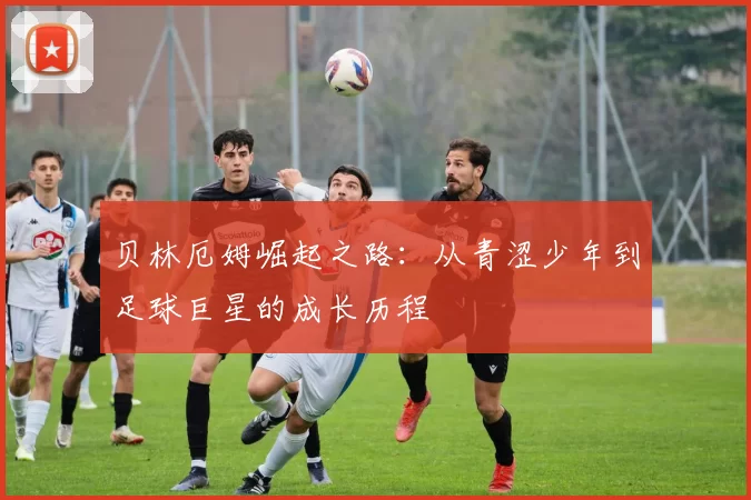 贝林厄姆崛起之路：从青涩少年到足球巨星的成长历程
