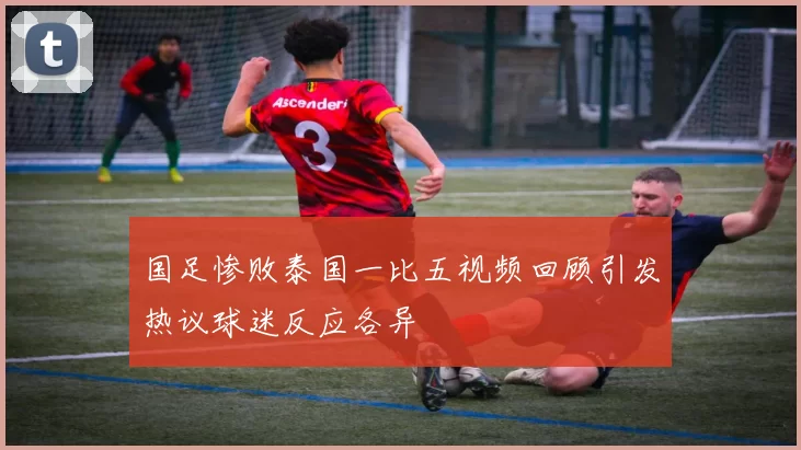 国足惨败泰国一比五视频回顾引发热议球迷反应各异