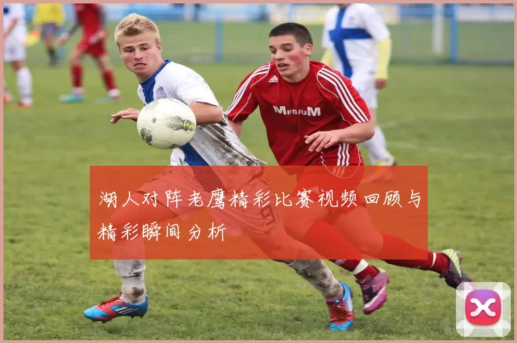 湖人对阵老鹰精彩比赛视频回顾与精彩瞬间分析