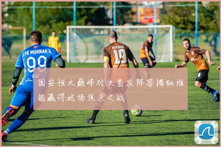 国安恒大巅峰对决首发阵容揭秘谁能赢得这场焦点之战