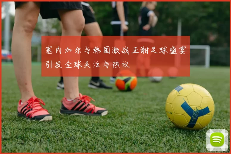 塞内加尔与韩国激战正酣足球盛宴引发全球关注与热议