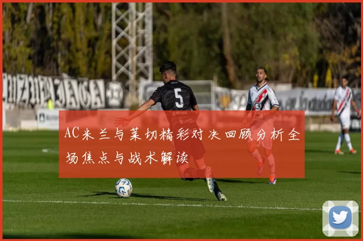 AC米兰与莱切精彩对决回顾分析全场焦点与战术解读