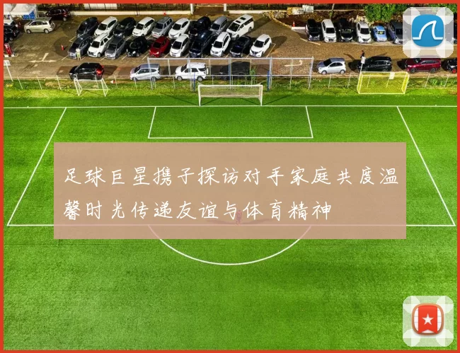 足球巨星携子探访对手家庭共度温馨时光传递友谊与体育精神