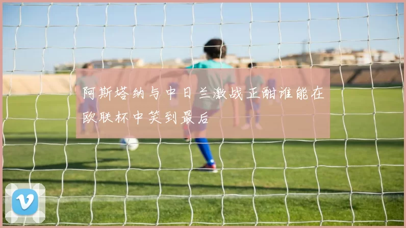 阿斯塔纳与中日兰激战正酣谁能在欧联杯中笑到最后