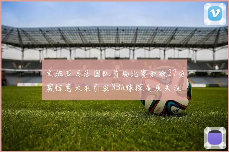 文班亚马法国队首场比赛狂砍27分震惊意大利引发NBA球探高度关注