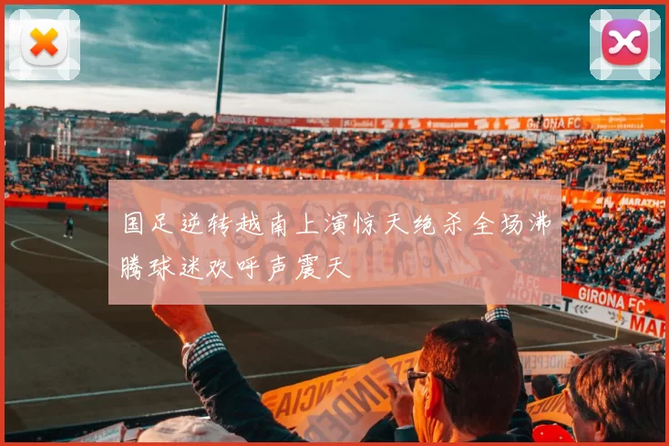 国足逆转越南上演惊天绝杀全场沸腾球迷欢呼声震天